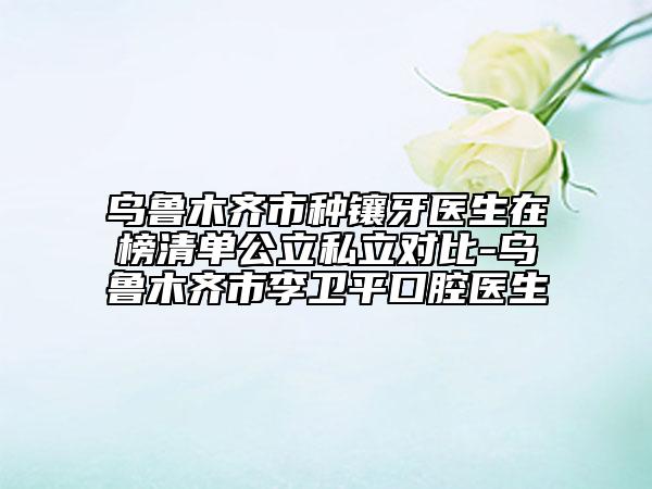乌鲁木齐市种镶牙医生在榜清单公立私立对比-乌鲁木齐市李卫平口腔医生