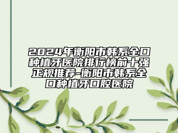 2024年衡阳市韩系全口种植牙医院排行榜前十强正规推荐-衡阳市韩系全口种植牙口腔医院