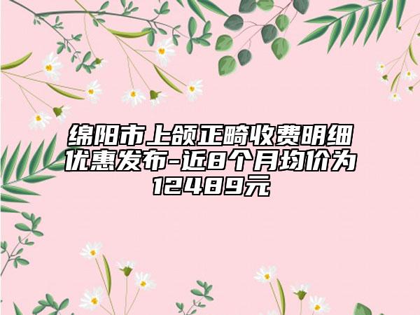 绵阳市上颌正畸收费明细优惠发布-近8个月均价为12489元