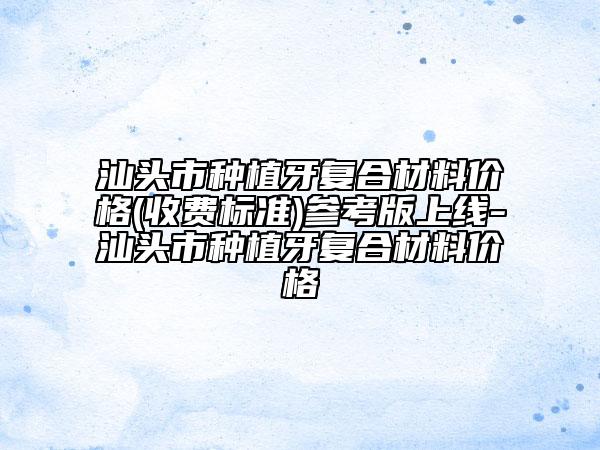 汕头市种植牙复合材料价格(收费标准)参考版上线-汕头市种植牙复合材料价格