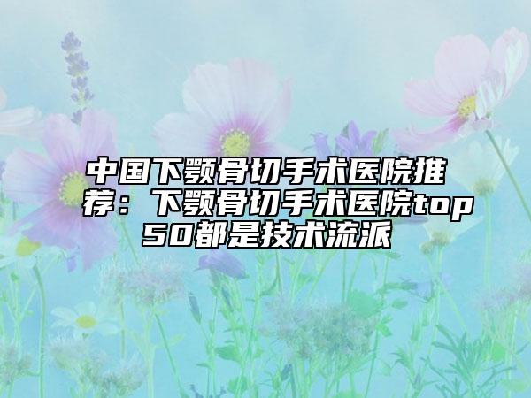 中国下颚骨切手术医院推荐：下颚骨切手术医院top50都是技术流派