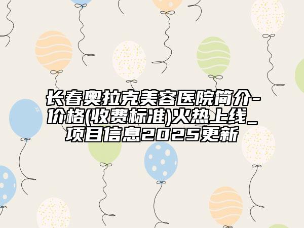 长春奥拉克美容医院简介-价格(收费标准)火热上线_项目信息2025更新