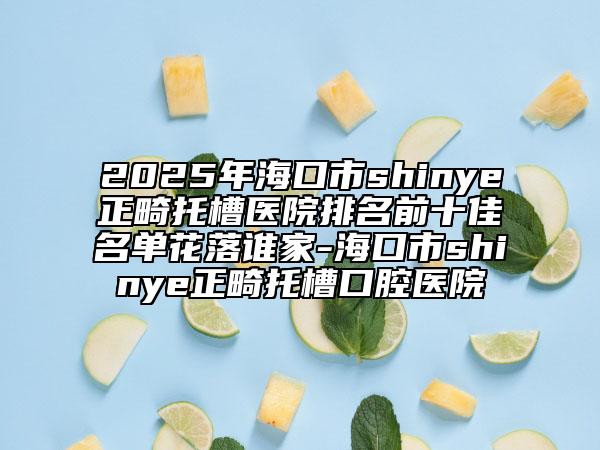 2025年海口市shinye正畸托槽医院排名前十佳名单花落谁家-海口市shinye正畸托槽口腔医院