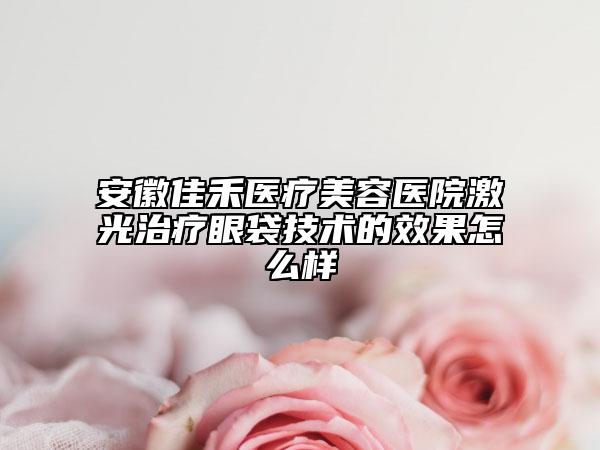 安徽佳禾医疗美容医院激光治疗眼袋技术的效果怎么样
