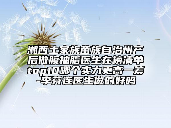 湘西土家族苗族自治州产后做腹抽脂医生在榜清单top10哪个实力更高一筹-李芬连医生做的好吗