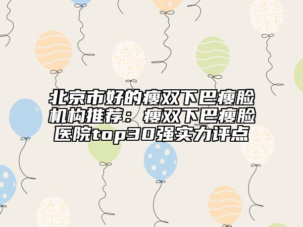 北京市好的瘦双下巴瘦脸机构推荐：瘦双下巴瘦脸医院top30强实力评点