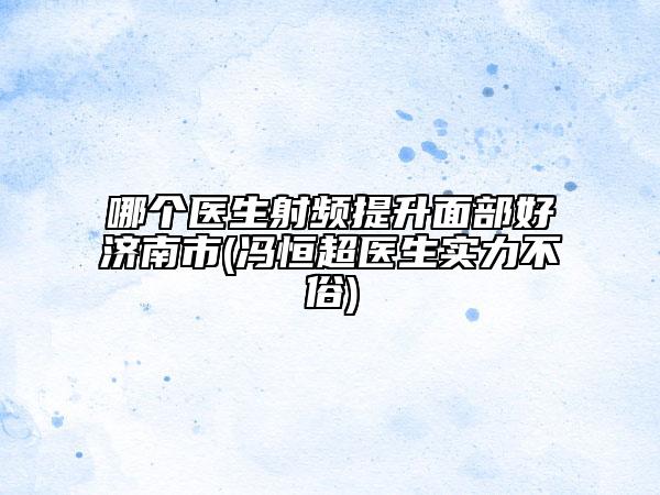 哪个医生射频提升面部好济南市(冯恒超医生实力不俗)