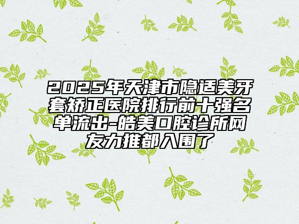 2025年天津市隐适美牙套矫正医院排行前十强名单流出-皓美口腔诊所网友力推都入围了