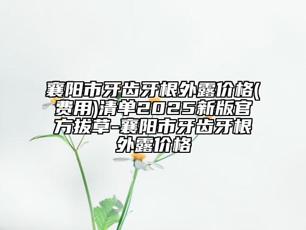 襄阳市牙齿牙根外露价格(费用)清单2025新版官方拔草-襄阳市牙齿牙根外露价格