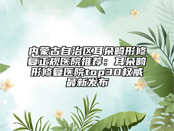 内蒙古自治区耳朵畸形修复正规医院推荐：耳朵畸形修复医院top30权威最新发布