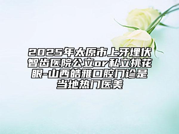 2025年太原市上牙埋伏智齿医院公立or私立挑花眼-山西皓雅口腔门诊是当地热门医美