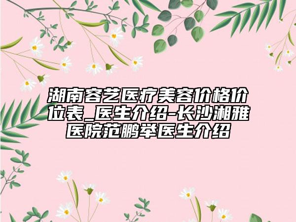 湖南容艺医疗美容价格价位表_医生介绍-长沙湘雅医院范鹏举医生介绍