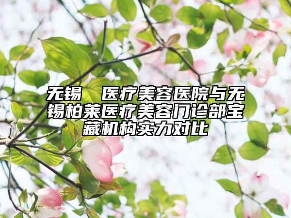 无锡渼璟医疗美容医院与无锡柏莱医疗美容门诊部宝藏机构实力对比