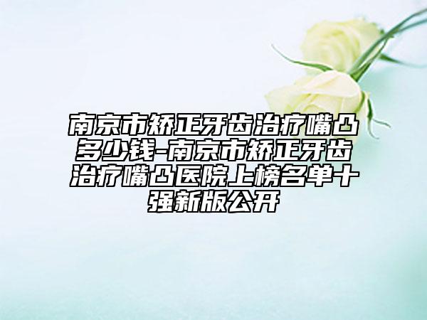 南京市矫正牙齿治疗嘴凸多少钱-南京市矫正牙齿治疗嘴凸医院上榜名单十强新版公开