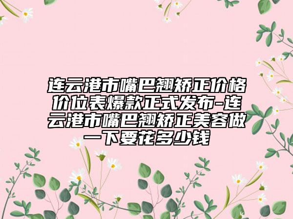 连云港市嘴巴翘矫正价格价位表爆款正式发布-连云港市嘴巴翘矫正美容做一下要花多少钱