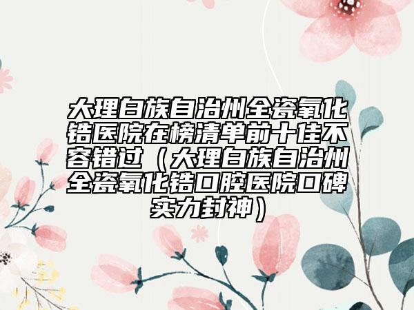 大理白族自治州全瓷氧化锆医院在榜清单前十佳不容错过（大理白族自治州全瓷氧化锆口腔医院口碑实力封神）