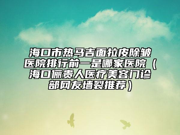 海口市热马吉面拉皮除皱医院排行前一是哪家医院（海口俪贵人医疗美容门诊部网友墙裂推荐）