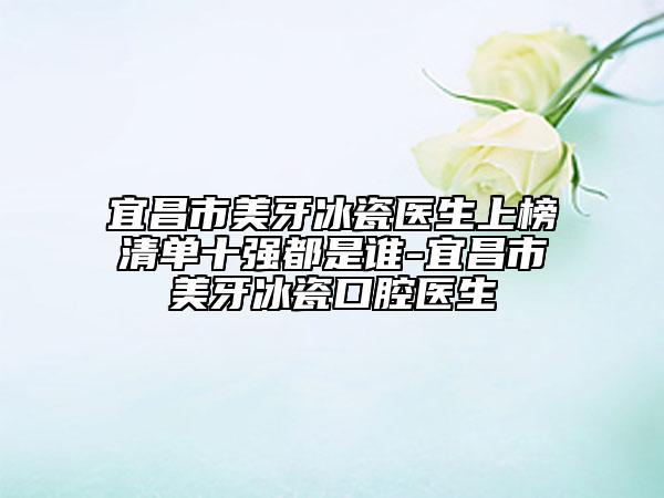 宜昌市美牙冰瓷医生上榜清单十强都是谁-宜昌市美牙冰瓷口腔医生