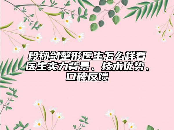 段韧剑整形医生怎么样看医生实力背景、技术优势、口碑反馈