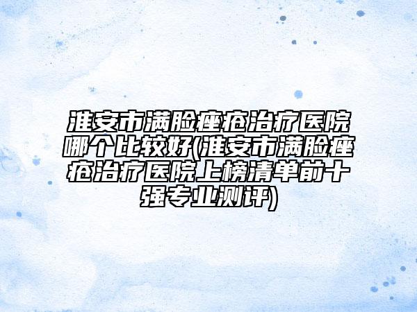 淮安市满脸痤疮治疗医院哪个比较好(淮安市满脸痤疮治疗医院上榜清单前十强专业测评)