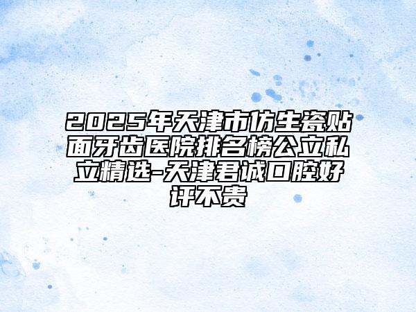 2025年天津市仿生瓷贴面牙齿医院排名榜公立私立精选-天津君诚口腔好评不贵