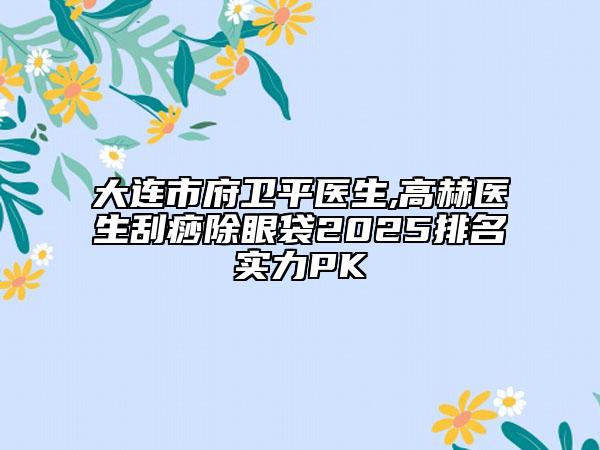 大连市府卫平医生,高赫医生刮痧除眼袋2025排名实力PK