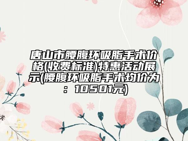 唐山市腰腹环吸脂手术价格(收费标准)特惠活动展示(腰腹环吸脂手术均价为：10501元)