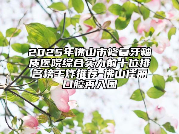 2025年佛山市修复牙釉质医院综合实力前十位排名榜王炸推荐-佛山佳丽口腔再入围