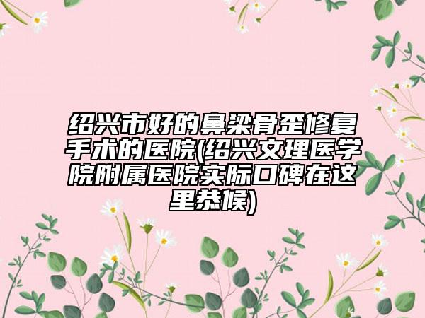 绍兴市好的鼻梁骨歪修复手术的医院(绍兴文理医学院附属医院实际口碑在这里恭候)