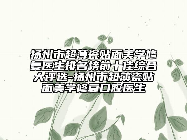 扬州市超薄瓷贴面美学修复医生排名榜前十佳综合大评选-扬州市超薄瓷贴面美学修复口腔医生