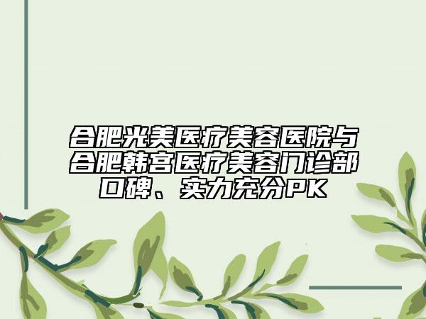合肥光美医疗美容医院与合肥韩宫医疗美容门诊部口碑、实力充分PK