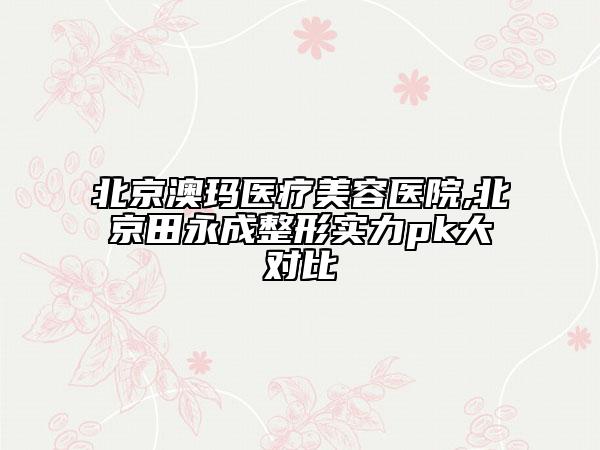 北京澳玛医疗美容医院,北京田永成整形实力pk大对比