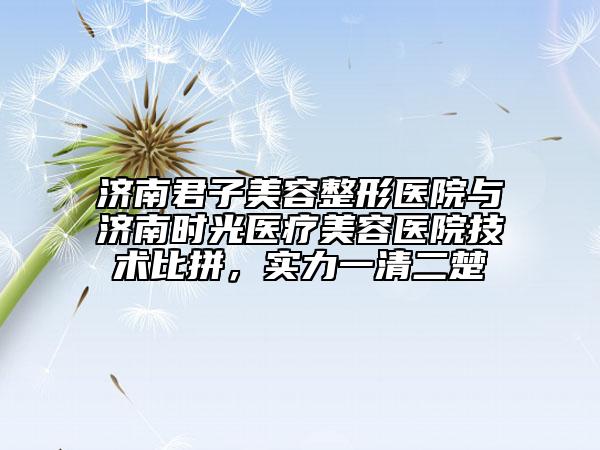济南君子美容整形医院与济南时光医疗美容医院技术比拼，实力一清二楚
