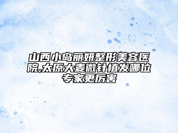 山西小岛丽妍整形美容医院,太原大麦微针植发哪位专家更厉害