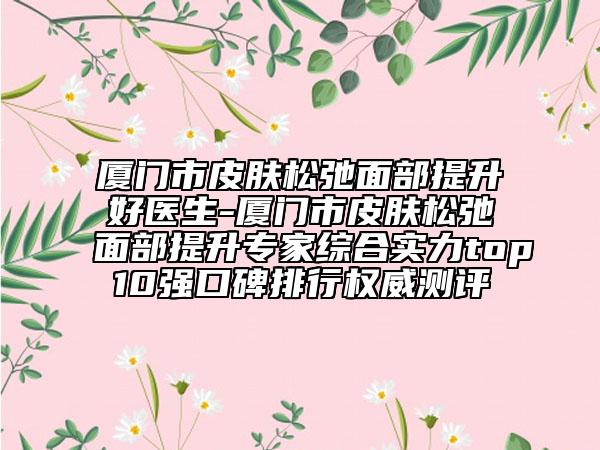 厦门市皮肤松弛面部提升好医生-厦门市皮肤松弛面部提升专家综合实力top10强口碑排行权威测评