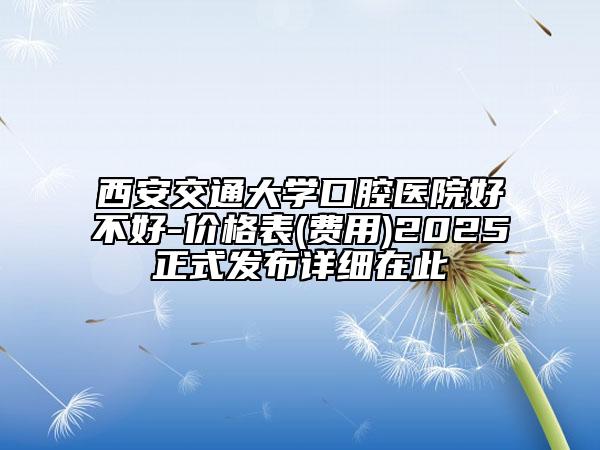 西安交通大学口腔医院好不好-价格表(费用)2025正式发布详细在此