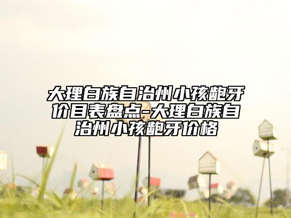 大理白族自治州小孩龅牙价目表盘点-大理白族自治州小孩龅牙价格