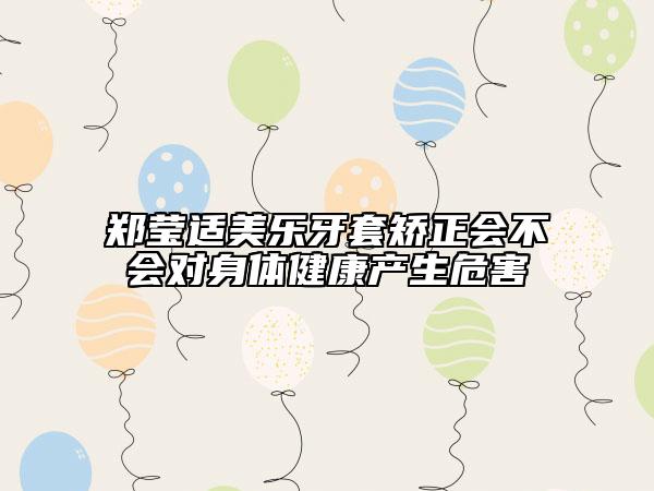 郑莹适美乐牙套矫正会不会对身体健康产生危害
