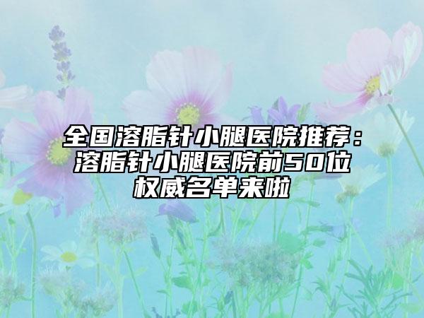 全国溶脂针小腿医院推荐：溶脂针小腿医院前50位权威名单来啦