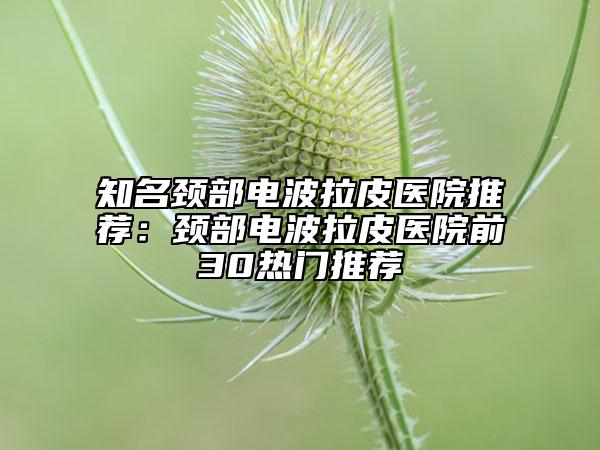 知名颈部电波拉皮医院推荐：颈部电波拉皮医院前30热门推荐
