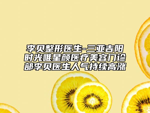 李贝整形医生-三亚吉阳时光唯星颜医疗美容门诊部李贝医生人气持续高涨