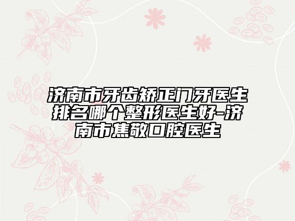 济南市牙齿矫正门牙医生排名哪个整形医生好-济南市焦敬口腔医生