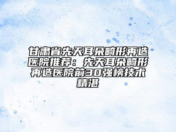 甘肃省先天耳朵畸形再造医院推荐：先天耳朵畸形再造医院前30强榜技术精湛