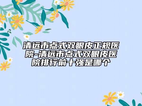 清远市点式双眼皮正规医院-清远市点式双眼皮医院排行前十强是哪个