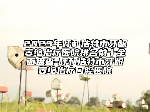 2025年呼和浩特市牙龈萎缩治疗医院排名前十全面盘查-呼和浩特市牙龈萎缩治疗口腔医院