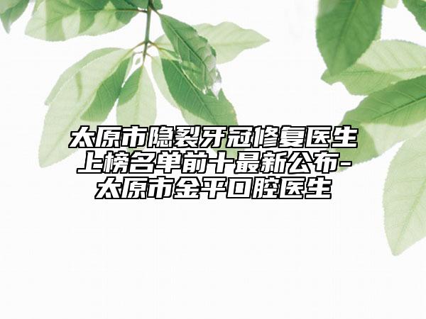 太原市隐裂牙冠修复医生上榜名单前十最新公布-太原市金平口腔医生