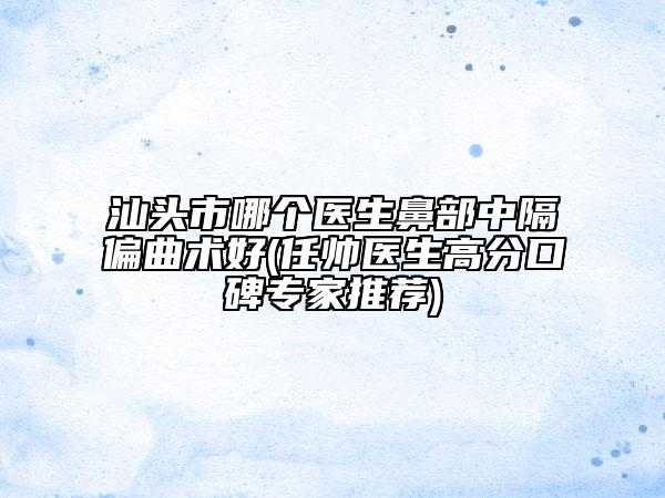 汕头市哪个医生鼻部中隔偏曲术好(任帅医生高分口碑专家推荐)