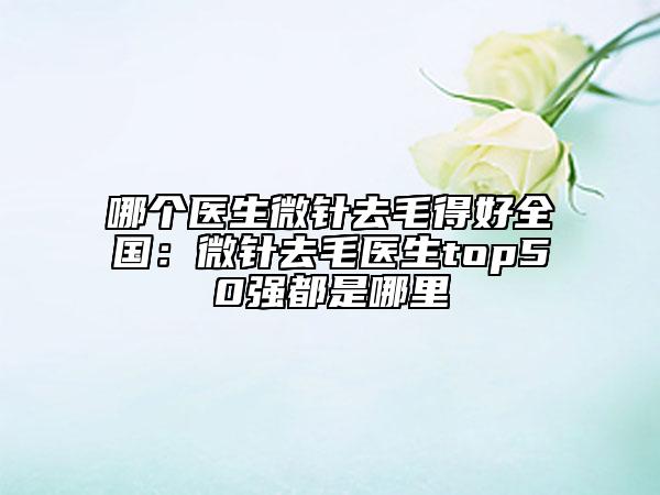 哪个医生微针去毛得好全国：微针去毛医生top50强都是哪里
