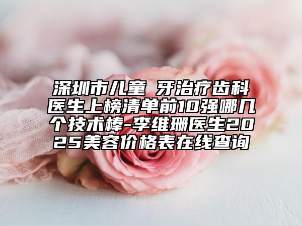 深圳市儿童龍牙治疗齿科医生上榜清单前10强哪几个技术棒-李维珊医生2025美容价格表在线查询