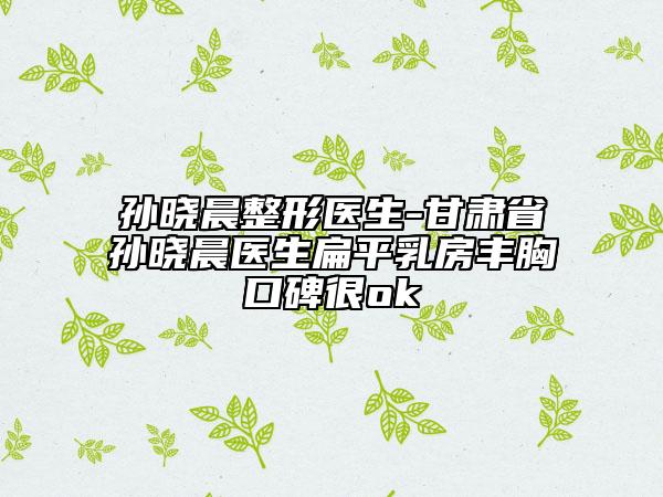 孙晓晨整形医生-甘肃省孙晓晨医生扁平乳房丰胸口碑很ok